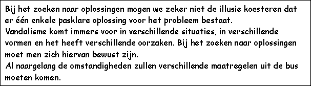 Text Box: Bij het zoeken naar oplossingen mogen we zeker niet de illusie koesteren dat er n enkele pasklare oplossing voor het probleem bestaat.
Vandalisme komt immers voor in verschillende situaties, in verschillende vormen en het heeft verschillende oorzaken. Bij het zoeken naar oplossingen moet men zich hiervan bewust zijn.
Al naargelang de omstandigheden zullen verschillende maatregelen uit de bus moeten komen.
